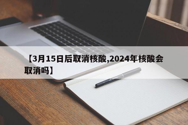 【3月15日后取消核酸,2024年核酸会取消吗】