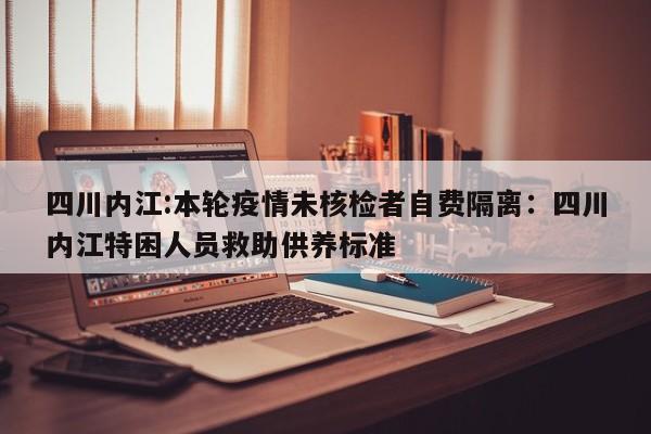 四川内江:本轮疫情未核检者自费隔离：四川内江特困人员救助供养标准