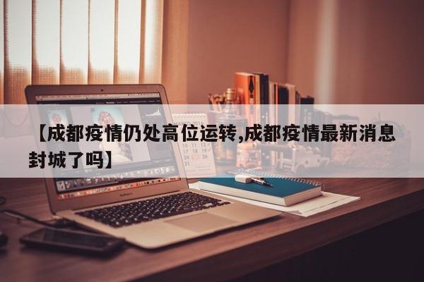 【成都疫情仍处高位运转,成都疫情最新消息封城了吗】