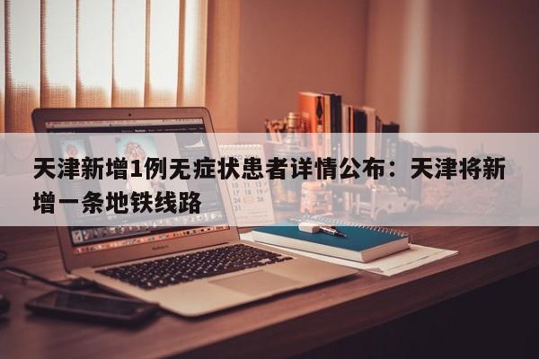 天津新增1例无症状患者详情公布：天津将新增一条地铁线路