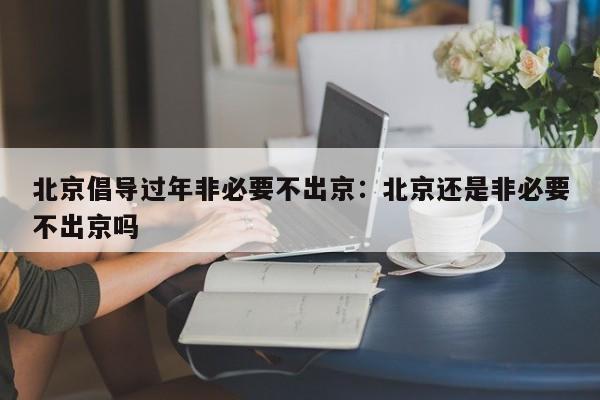 北京倡导过年非必要不出京：北京还是非必要不出京吗