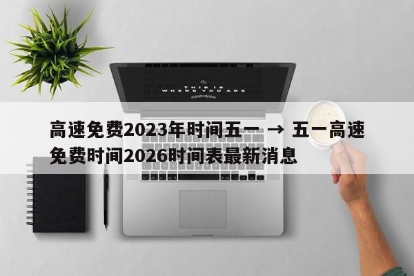 高速免费2023年时间五一 → 五一高速免费时间2026时间表最新消息