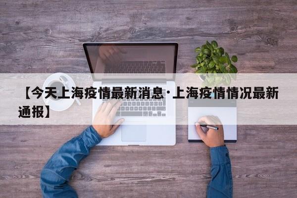 【今天上海疫情最新消息·上海疫情情况最新通报】