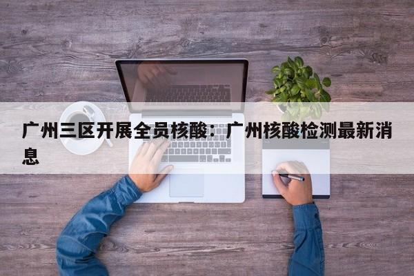 广州三区开展全员核酸：广州核酸检测最新消息