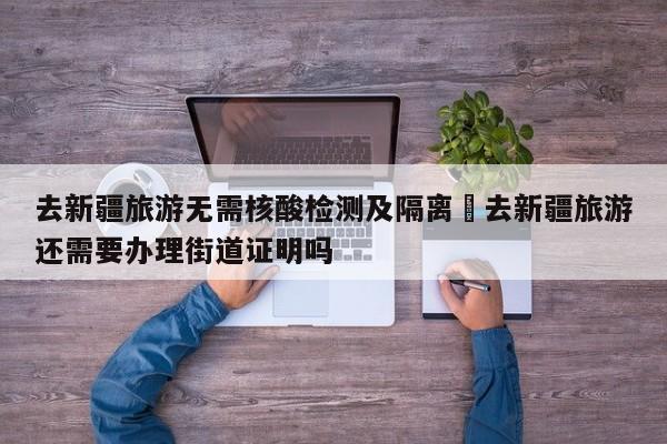 去新疆旅游无需核酸检测及隔离›去新疆旅游还需要办理街道证明吗