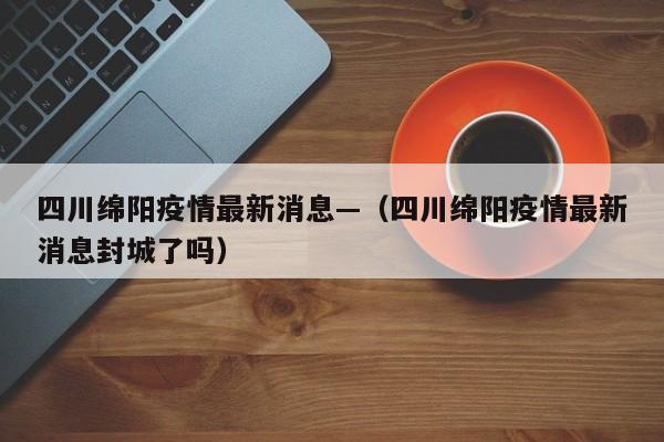 四川绵阳疫情最新消息—（四川绵阳疫情最新消息封城了吗）