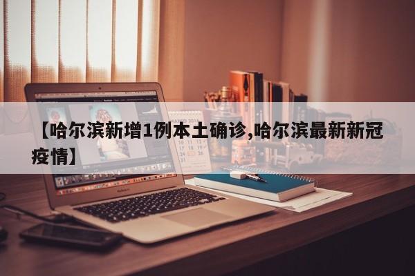 【哈尔滨新增1例本土确诊,哈尔滨最新新冠疫情】