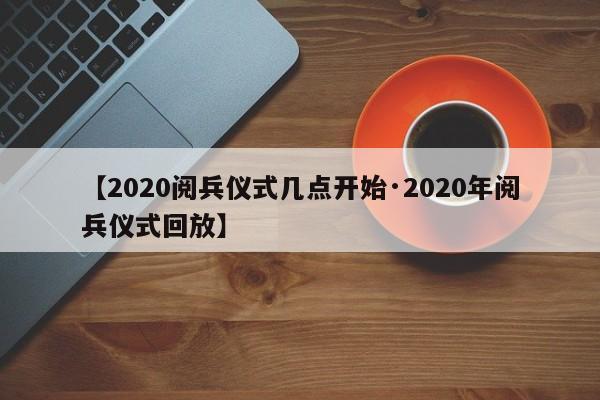 【2020阅兵仪式几点开始·2020年阅兵仪式回放】