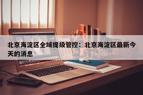 北京海淀区全域提级管控：北京海淀区最新今天的消息
