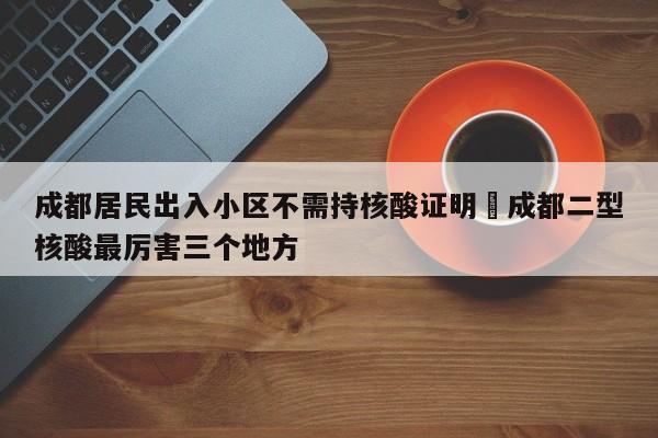 成都居民出入小区不需持核酸证明›成都二型核酸最厉害三个地方