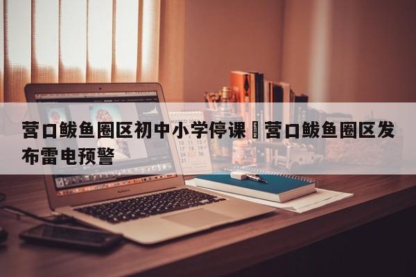 营口鲅鱼圈区初中小学停课›营口鲅鱼圈区发布雷电预警