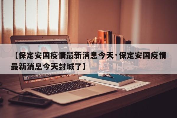 【保定安国疫情最新消息今天·保定安国疫情最新消息今天封城了】