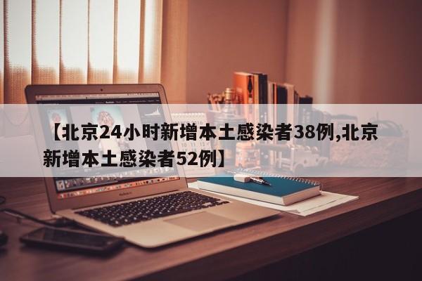 【北京24小时新增本土感染者38例,北京新增本土感染者52例】
