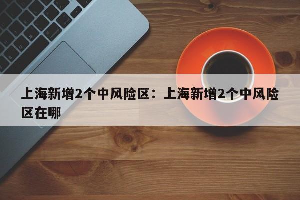 上海新增2个中风险区：上海新增2个中风险区在哪