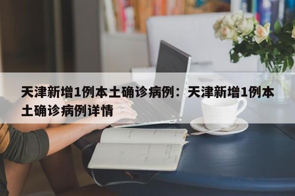 天津新增1例本土确诊病例:天津新增1例本土确诊病例详情