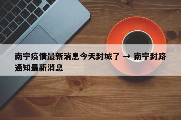 南宁疫情最新消息今天封城了 → 南宁封路通知最新消息