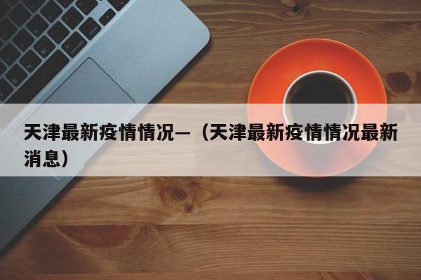 天津最新疫情情况—（天津最新疫情情况最新消息）