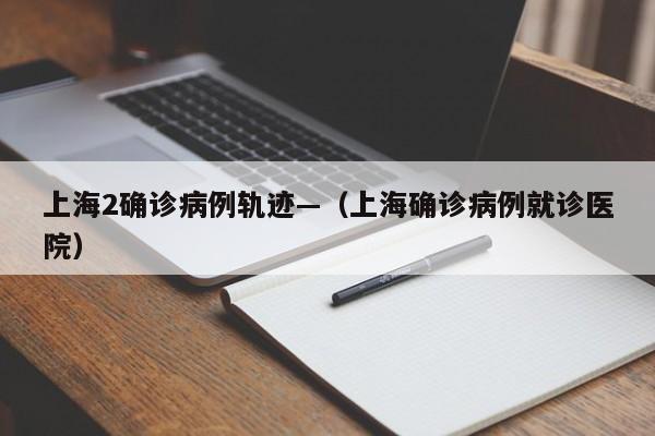 上海2确诊病例轨迹—(上海确诊病例就诊医院)