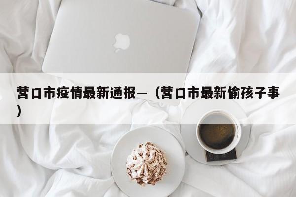 营口市疫情最新通报—（营口市最新偷孩子事）
