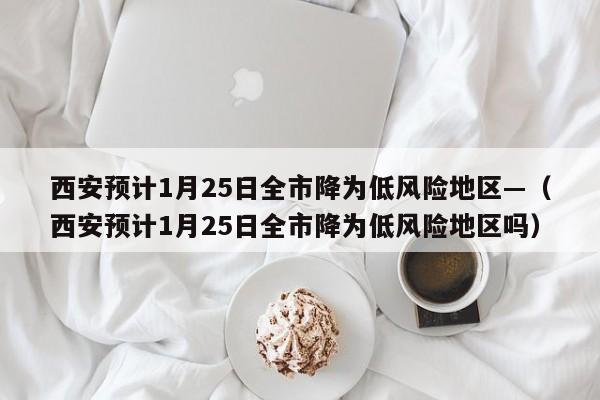 西安预计1月25日全市降为低风险地区—（西安预计1月25日全市降为低风险地区吗）