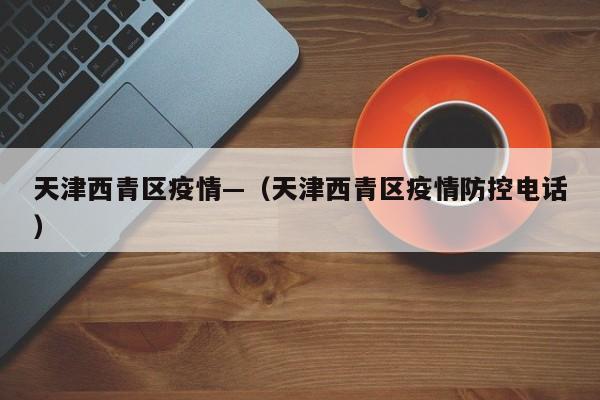 天津西青区疫情—（天津西青区疫情防控电话）