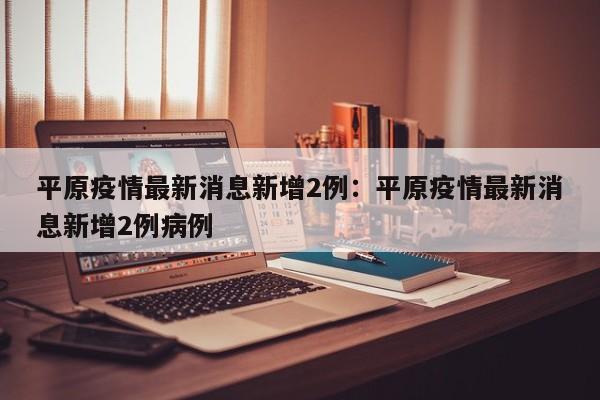 平原疫情最新消息新增2例：平原疫情最新消息新增2例病例