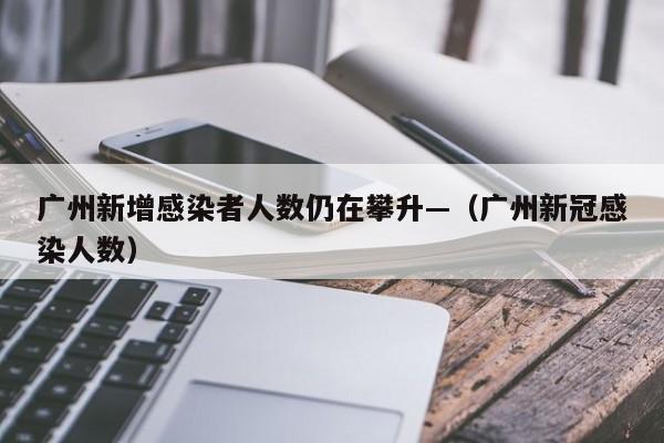 广州新增感染者人数仍在攀升—(广州新冠感染人数)