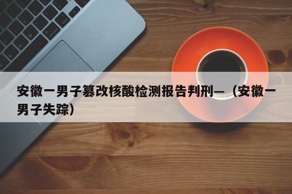 安徽一男子篡改核酸检测报告判刑—（安徽一男子失踪）
