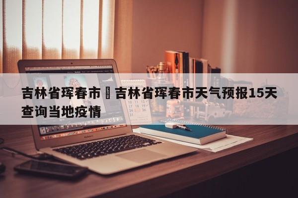 吉林省珲春市›吉林省珲春市天气预报15天查询当地疫情
