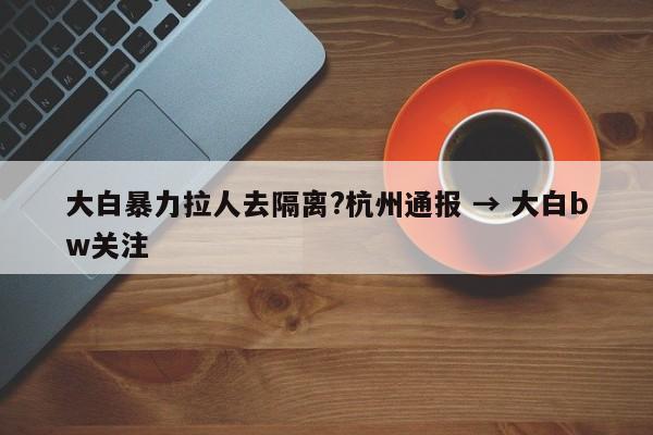 大白暴力拉人去隔离?杭州通报 → 大白bw关注
