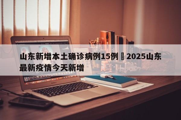 山东新增本土确诊病例15例›2025山东最新疫情今天新增