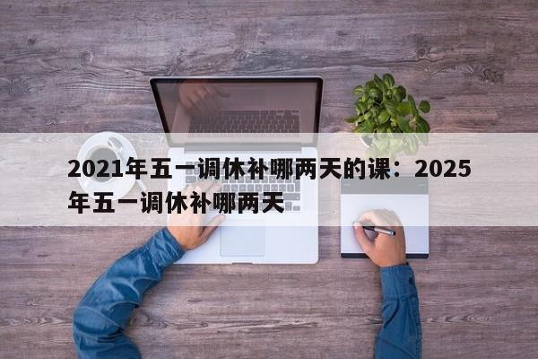2021年五一调休补哪两天的课：2025年五一调休补哪两天