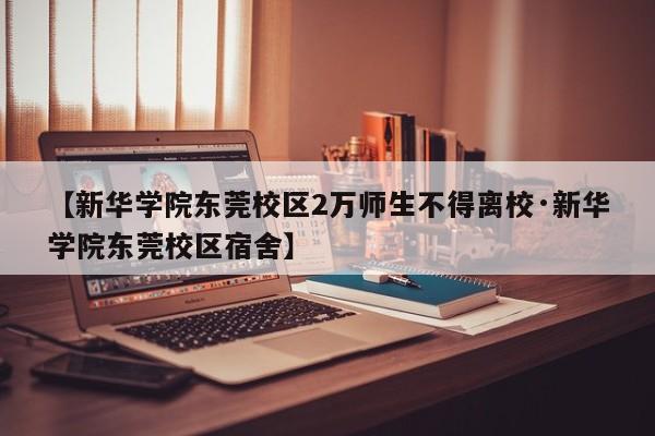 【新华学院东莞校区2万师生不得离校·新华学院东莞校区宿舍】