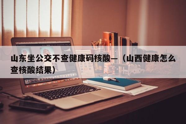 山东坐公交不查健康码核酸—（山西健康怎么查核酸结果）