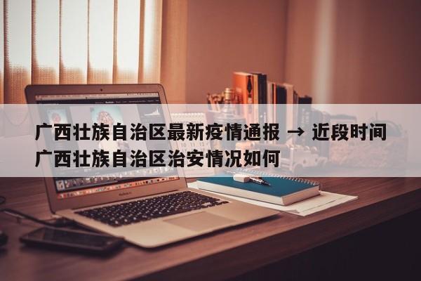 广西壮族自治区最新疫情通报 → 近段时间广西壮族自治区治安情况如何
