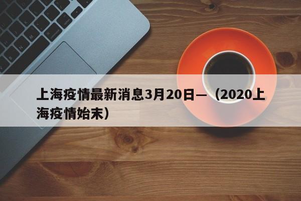 上海疫情最新消息3月20日—（2020上海疫情始末）