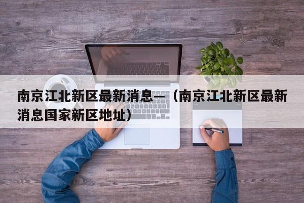南京江北新区最新消息—（南京江北新区最新消息国家新区地址）