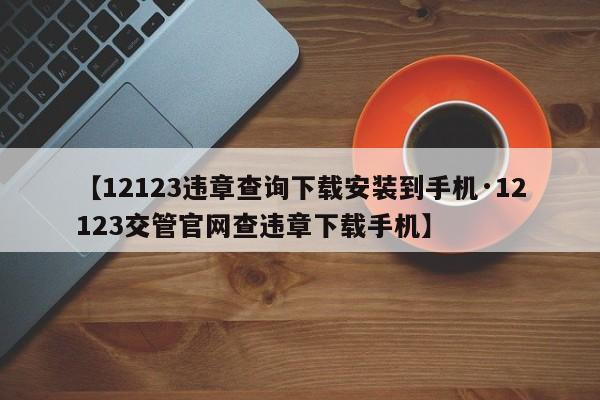 【12123违章查询下载安装到手机·12123交管官网查违章下载手机】