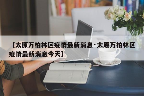【太原万柏林区疫情最新消息·太原万柏林区疫情最新消息今天】