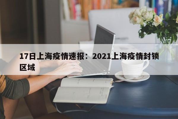 17日上海疫情速报：2021上海疫情封锁区域