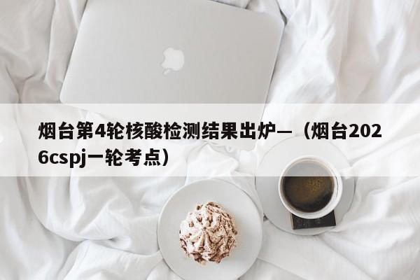 烟台第4轮核酸检测结果出炉—（烟台2026cspj一轮考点）