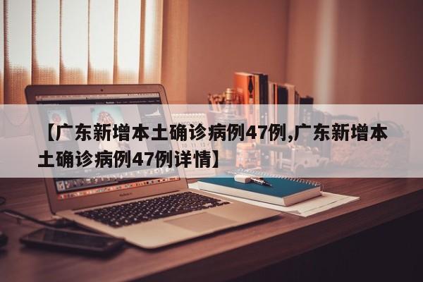 【广东新增本土确诊病例47例,广东新增本土确诊病例47例详情】