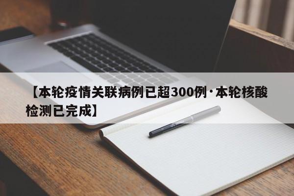 【本轮疫情关联病例已超300例·本轮核酸检测已完成】