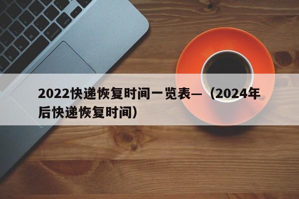 2022快递恢复时间一览表—（2024年后快递恢复时间）