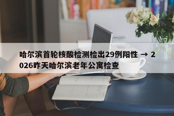 哈尔滨首轮核酸检测检出29例阳性 → 2026昨天哈尔滨老年公寓检查