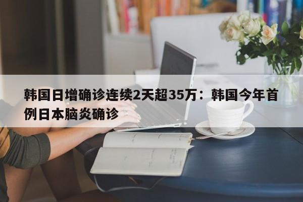 韩国日增确诊连续2天超35万：韩国今年首例日本脑炎确诊
