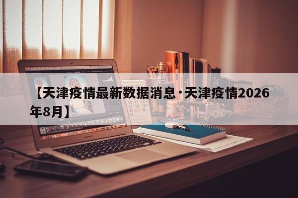 【天津疫情最新数据消息·天津疫情2026年8月】