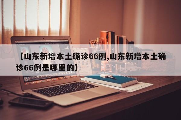 【山东新增本土确诊66例,山东新增本土确诊66例是哪里的】