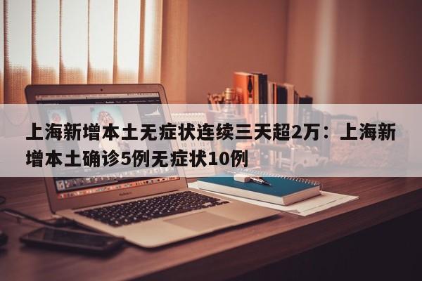 上海新增本土无症状连续三天超2万：上海新增本土确诊5例无症状10例