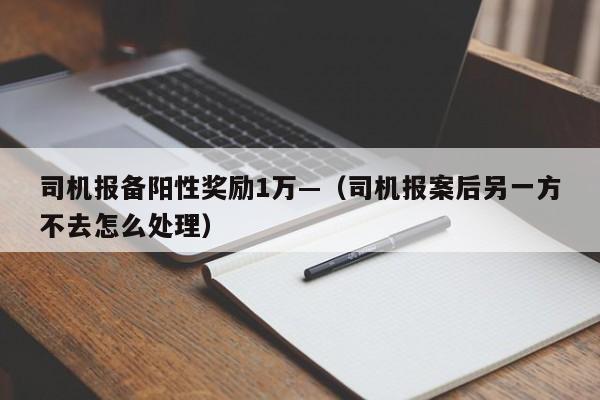 司机报备阳性奖励1万—（司机报案后另一方不去怎么处理）
